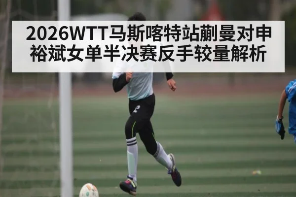 2026WTT马斯喀特站蒯曼对申裕斌女单半决赛反手较量解析